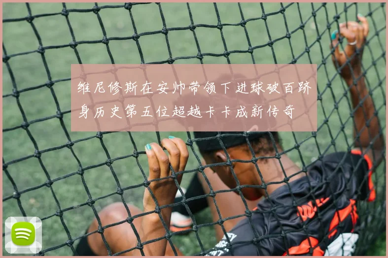 维尼修斯在安帅带领下进球破百跻身历史第五位超越卡卡成新传奇