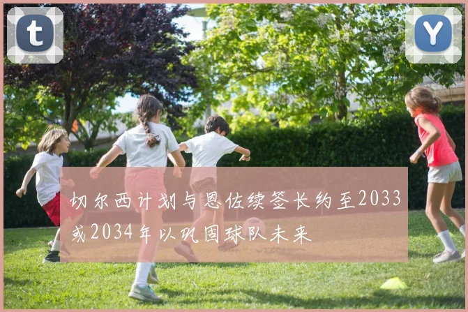 切尔西计划与恩佐续签长约至2033或2034年以巩固球队未来