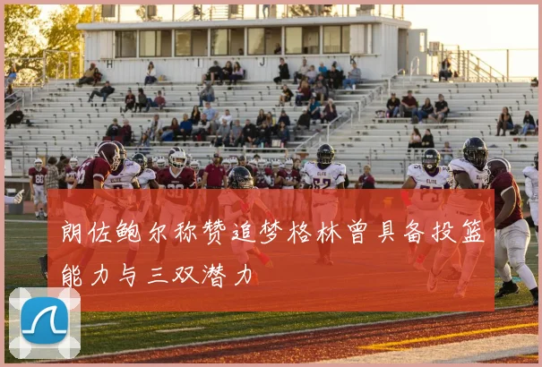 朗佐鲍尔称赞追梦格林曾具备投篮能力与三双潜力