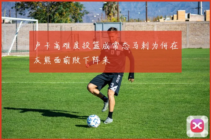 卢卡高难度投篮成常态马刺为何在灰熊面前败下阵来