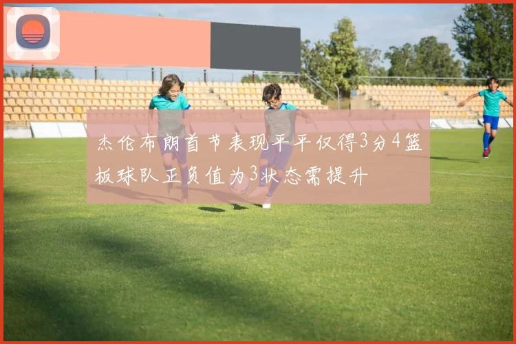 杰伦布朗首节表现平平仅得3分4篮板球队正负值为3状态需提升