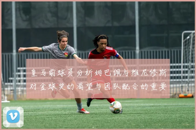 皇马前球员分析姆巴佩与维尼修斯对金球奖的渴望与团队配合的重要性