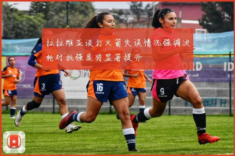 拉拉维亚谈打火箭失误情况强调次轮对抗强度将显著提升
