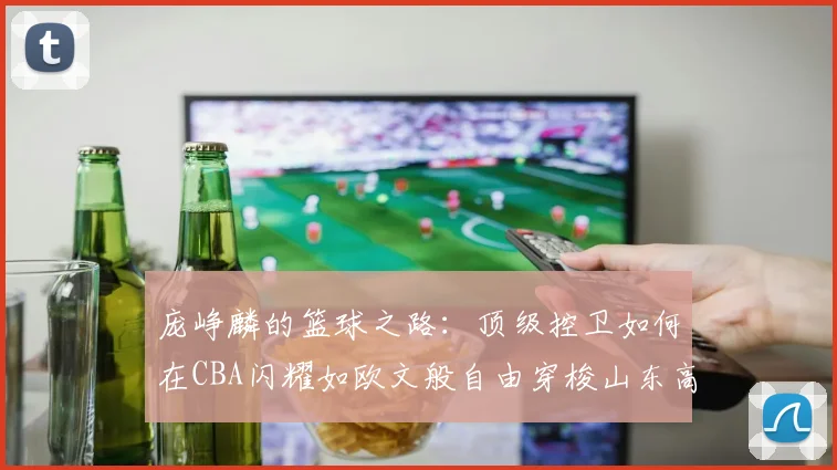 庞峥麟的篮球之路：顶级控卫如何在CBA闪耀如欧文般自由穿梭山东高速