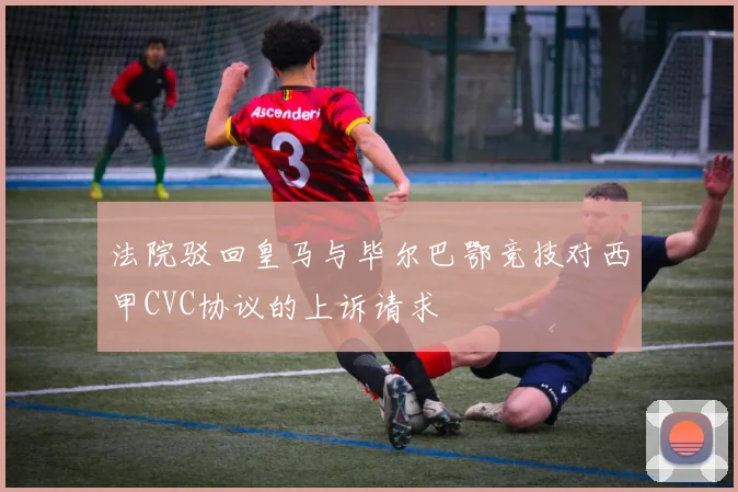 法院驳回皇马与毕尔巴鄂竞技对西甲CVC协议的上诉请求