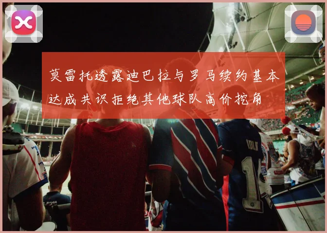 莫雷托透露迪巴拉与罗马续约基本达成共识拒绝其他球队高价挖角