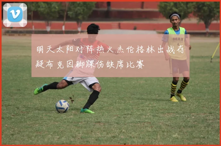 明天太阳对阵热火杰伦格林出战存疑布克因脚踝伤缺席比赛