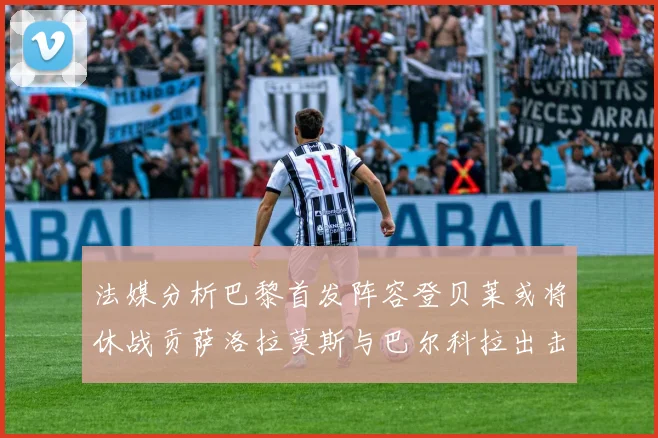 法媒分析巴黎首发阵容登贝莱或将休战贡萨洛拉莫斯与巴尔科拉出击