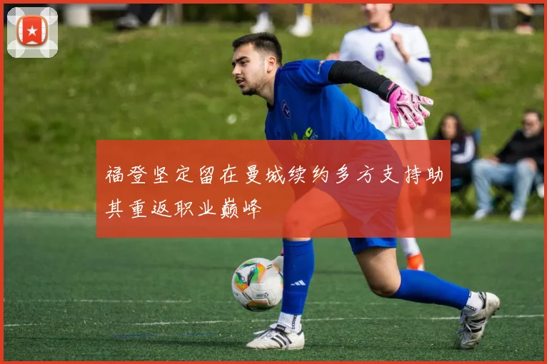 福登坚定留在曼城续约多方支持助其重返职业巅峰
