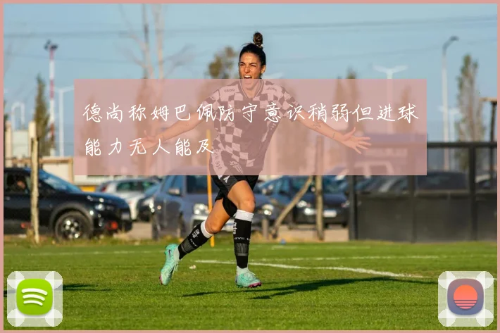 德尚称姆巴佩防守意识稍弱但进球能力无人能及