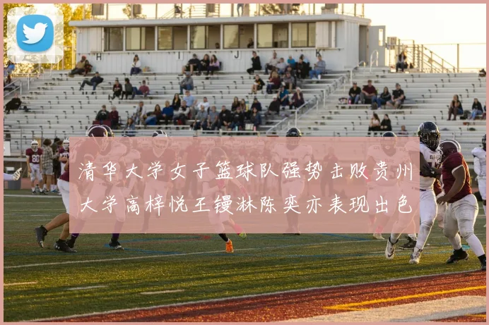 清华大学女子篮球队强势击败贵州大学高梓悦王镘淋陈奕亦表现出色贡献显著