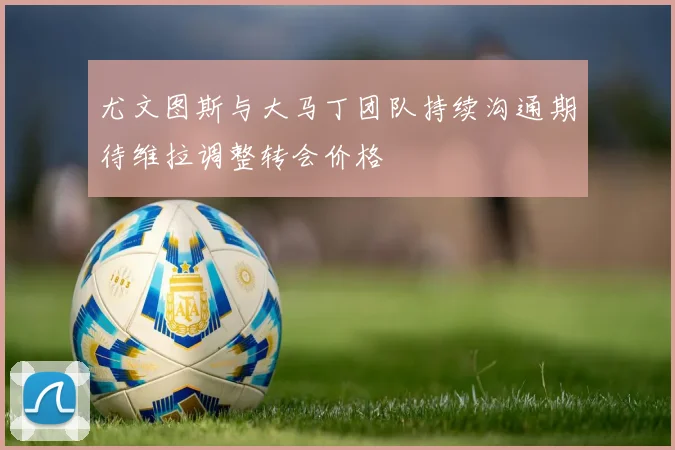 尤文图斯与大马丁团队持续沟通期待维拉调整转会价格