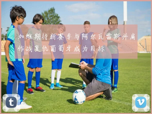加维期待新赛季与阿尔瓦雷斯并肩作战复仇葡萄牙成为目标