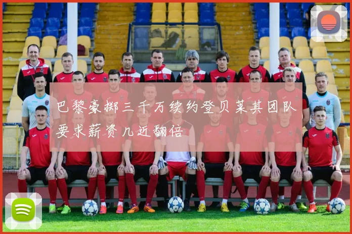 巴黎豪掷三千万续约登贝莱其团队要求薪资几近翻倍