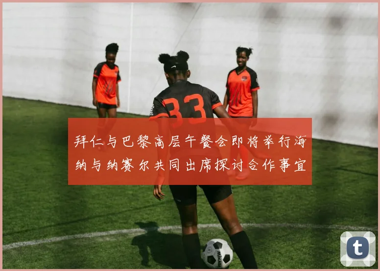 拜仁与巴黎高层午餐会即将举行海纳与纳赛尔共同出席探讨合作事宜