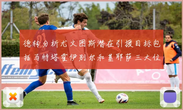 德转分析尤文图斯潜在引援目标包括马特塔霍伊别尔和基耶萨三大位置补强方案
