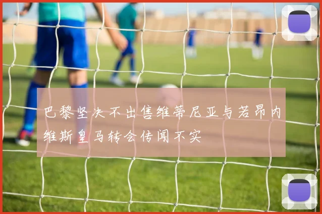 巴黎坚决不出售维蒂尼亚与若昂内维斯皇马转会传闻不实