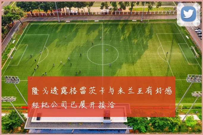 隆戈透露格雷茨卡与米兰互有好感经纪公司已展开接洽