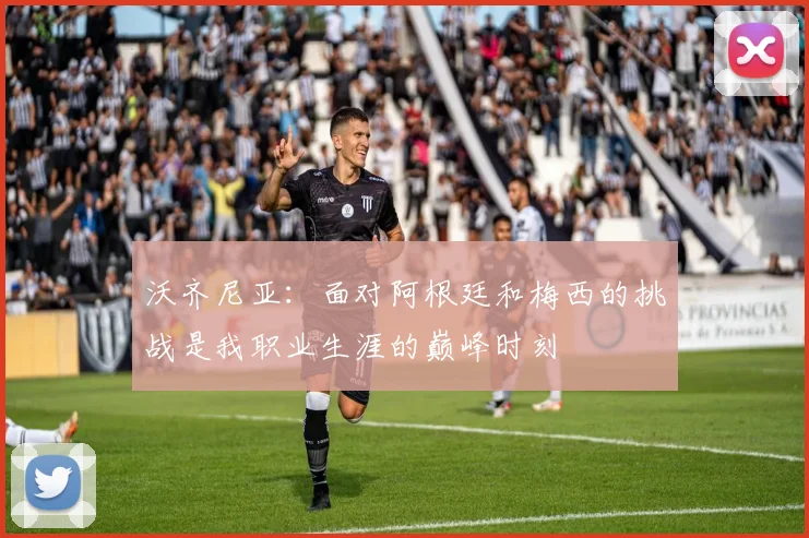 沃齐尼亚：面对阿根廷和梅西的挑战是我职业生涯的巅峰时刻