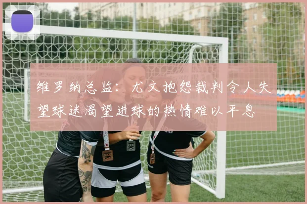 维罗纳总监：尤文抱怨裁判令人失望球迷渴望进球的热情难以平息